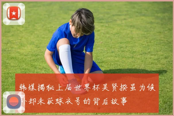 韩媒揭秘上届世界杯吴贤揆虽为候补却未获球衣号的背后故事