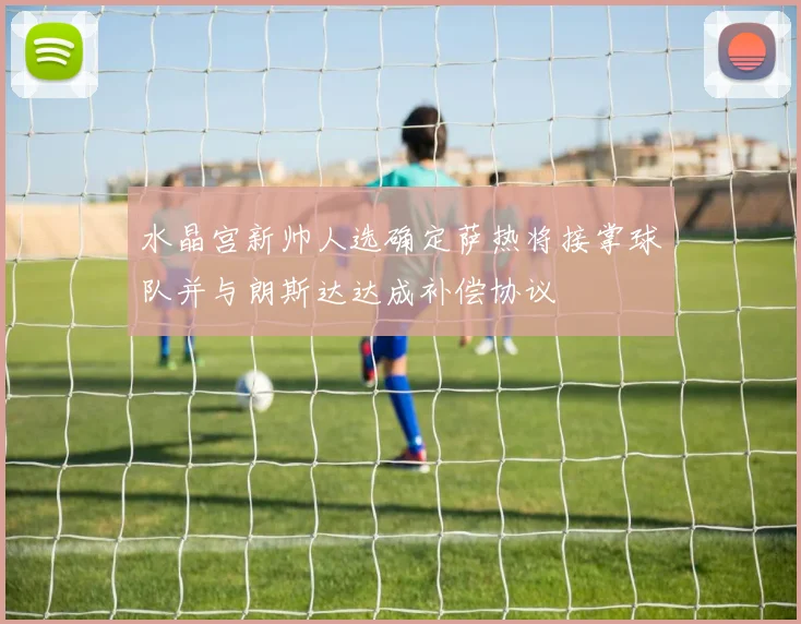 水晶宫新帅人选确定萨热将接掌球队并与朗斯达达成补偿协议