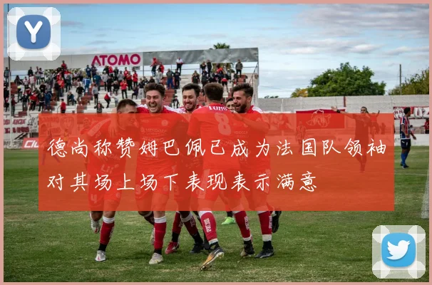 德尚称赞姆巴佩已成为法国队领袖对其场上场下表现表示满意