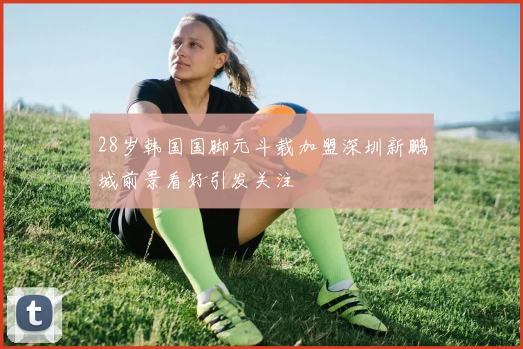 28岁韩国国脚元斗载加盟深圳新鹏城前景看好引发关注