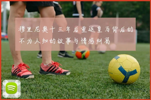 穆里尼奥十三年后重返皇马背后的不为人知的故事与情感纠葛