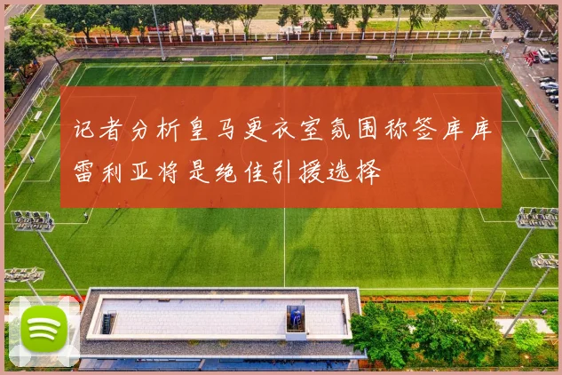 记者分析皇马更衣室氛围称签库库雷利亚将是绝佳引援选择
