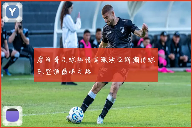 摩洛哥足球热情高涨迪亚斯期待球队登顶巅峰之路
