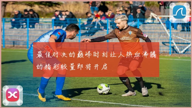 最佳对决的巅峰时刻让人热血沸腾的精彩较量即将开启