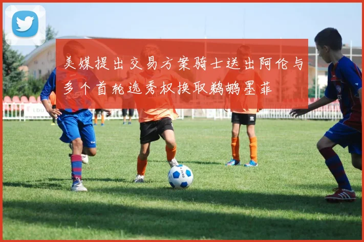 美媒提出交易方案骑士送出阿伦与多个首轮选秀权换取鹈鹕墨菲