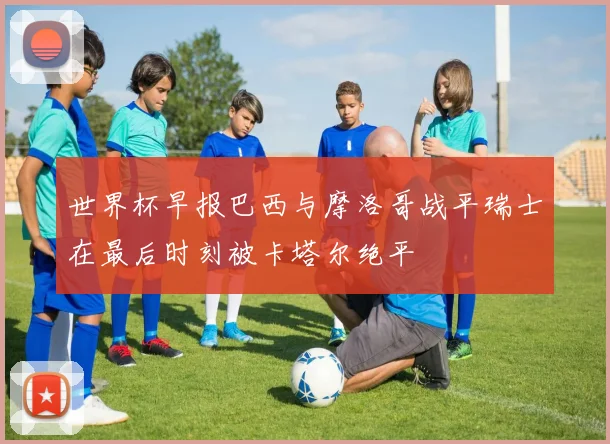 世界杯早报巴西与摩洛哥战平瑞士在最后时刻被卡塔尔绝平