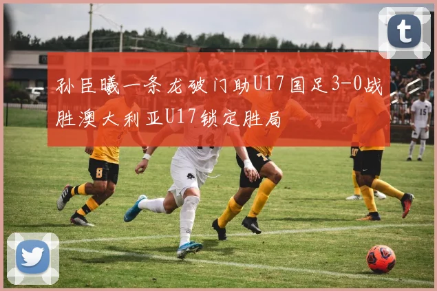 孙臣曦一条龙破门助U17国足3-0战胜澳大利亚U17锁定胜局