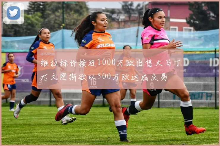 维拉标价接近1000万欧出售大马丁尤文图斯欲以500万欧达成交易