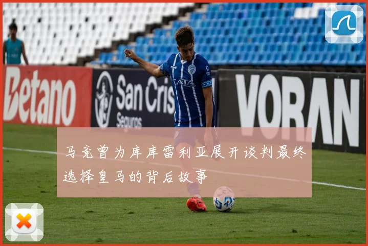马竞曾为库库雷利亚展开谈判最终选择皇马的背后故事